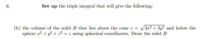 6.
Set up the triple integral that will give the following:
(b) the volume of the solid B that lies above the cone z = √3x² + 3y² and below the
sphere x² + y² + z² = z using spherical coordinates. Draw the solid B