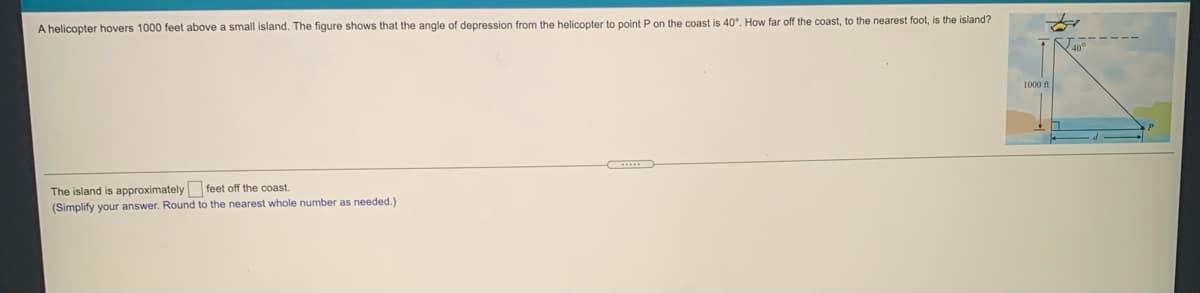 A helicopter hovers 1000 feet above a small island. The figure shows that the angle of depression from the helicopter to point P on the coast is 40°. How far off the coast, to the nearest foot, is the island?
1000 ft
The island is approximately feet off the coast.
(Simplify your answer. Round to the nearest whole number as needed.)
