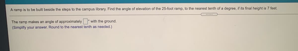 A ramp is to be built beside the steps to the campus library. Find the angle of elevation of the 25-foot ramp, to the nearest tenth of a degree, if its final height is 7 feet.
...
The ramp makes an angle of approximately with the ground.
(Simplify your answer. Round to the nearest tenth as needed.)
