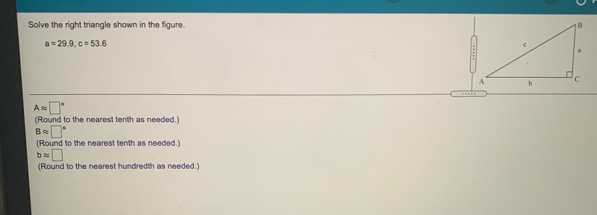 Solve the right triangle shown in the figure.
B
a = 29.9, c= 53.6
a
(Round to the nearest tenth as needed.)
(Round to the nearest tenth as needed.)
(Round to the nearest hundredth as needed.)
