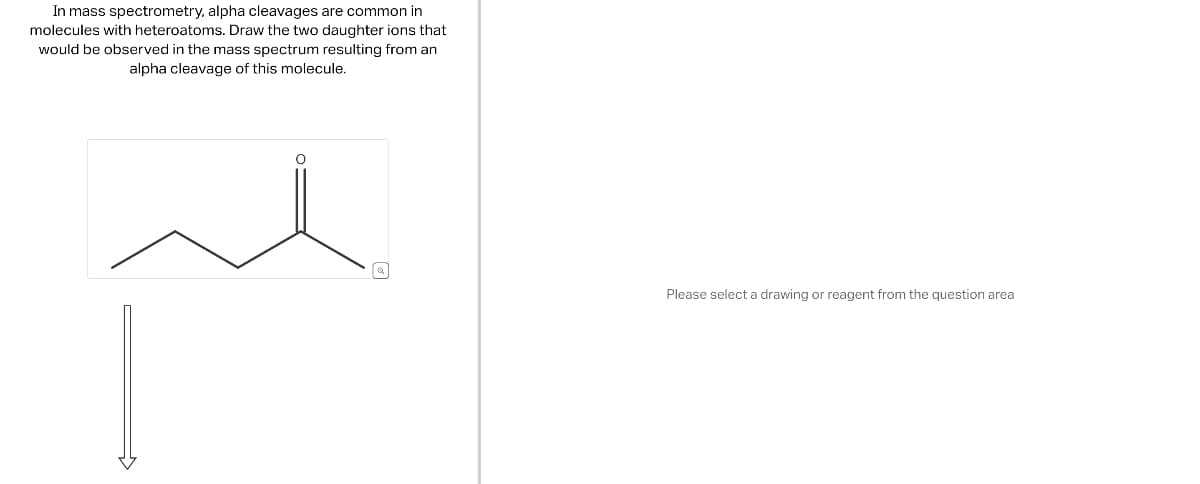 In mass spectrometry, alpha cleavages are common in
molecules with heteroatoms. Draw the two daughter ions that
would be observed in the mass spectrum resulting from an
alpha cleavage of this molecule.
Please select a drawing or reagent from the question area