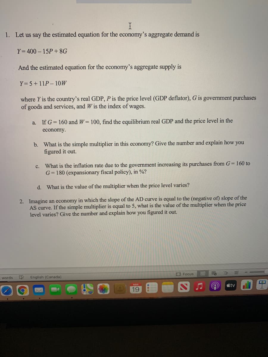 1. Let us say the estimated equation for the economy's aggregate demand is
Y=400- 15P+8G
And the estimated equation for the economy's aggregate supply is
Y= 5+11P- 10W
where Y is the country's real GDP, P is the price level (GDP deflator), G is government purchases
of goods and services, and W is the index of wages.
a.
If G= 160 and W= 100, find the equilibrium real GDP and the price level in the
economy.
b. What is the simple multiplier in this economy? Give the number and explain how you
figured it out.
c. What is the inflation rate due to the government increasing its purchases from G=160 to
G=180 (expansionary fiscal policy), in %?
d. What is the value of the multiplier when the price level varies?
2. Imagine an economy in which the slope of the AD curve is equal to the (negative of) slope of the
AS curve. If the simple multiplier is equal to 5, what is the value of the multiplier when the price
level varies? Give the number and explain how you figured it out.
OFocus
words
English (Canada)
étv
MAR
19
