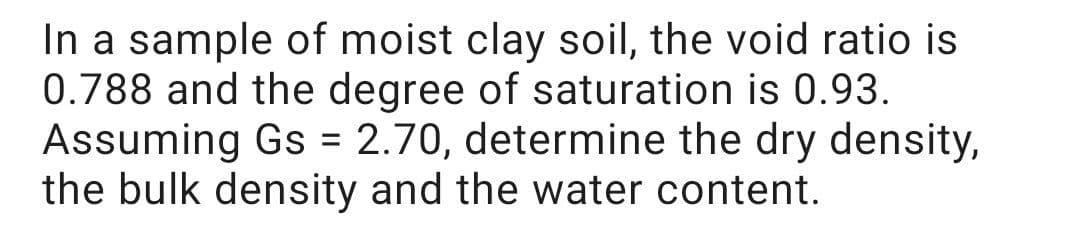 In a sample of moist clay soil, the void ratio is
0.788 and the degree of saturation is 0.93.
Assuming Gs = 2.70, determine the dry density,
the bulk density and the water content.
