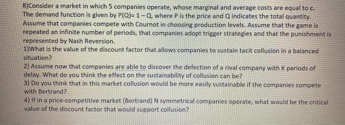 8)Consider a market in which 5 companies operate, whose marginal and average costs are equal to c.
The demand function is given by P(Q)= 1-Q, where P is the price and Q indicates the total quantity.
Assume that companies compete with Cournot in choosing production levels. Assume that the game is
repeated an infinite number of periods, that companies adopt trigger strategies and that the punishment is
represented by Nash Reversion.
1)What is the value of the discount factor that allows companies to sustain tacit collusion in a balanced
situation?
2) Assume now that companies are able to discover the defection of a rival company with K periods of
delay. What do you think the effect on the sustainability of collusion can be?
3) Do you think that in this market collusion would be more easily sustainable if the companies compete
with Bertrand?
4) If in a price-competitive market (Bertrand) N symmetrical companies operate, what would be the critical
value of the discount factor that would support collusion?
