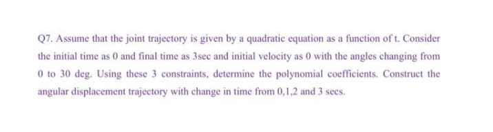 Q7. Assume that the joint trajectory is given by a quadratic equation as a function of t. Consider
the initial time as 0 and final time as 3sec and initial velocity as 0 with the angles changing from
0 to 30 deg. Using these 3 constraints, determine the polynomial coefficients. Construct the
angular displacement trajectory with change in time from 0,1,2 and 3 secs.
