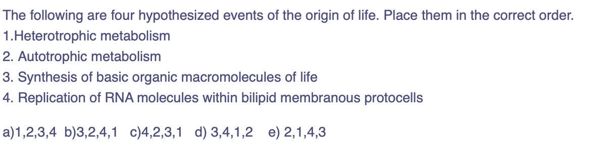 The following are four hypothesized events of the origin of life. Place them in the correct order.
1.Heterotrophic metabolism
2. Autotrophic metabolism
3. Synthesis of basic organic macromolecules of life
4. Replication of RNA molecules within bilipid membranous protocells
a)1,2,3,4 b)3,2,4,1 c)4,2,3,1 d) 3,4,1,2 e) 2,1,4,3
