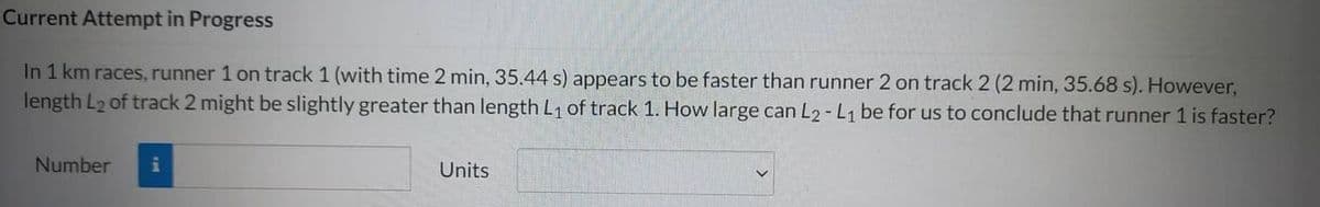 Current Attempt in Progress
In 1 km races, runner 1 on track 1 (with time 2 min, 35.44 s) appears to be faster than runner 2 on track 2 (2 min, 35.68 s). However,
length L₂ of track 2 might be slightly greater than length L₁ of track 1. How large can L2-L1 be for us to conclude that runner 1 is faster?
Number
i
Units