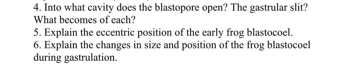 4. Into what cavity does the blastopore open? The gastrular slit?
What becomes of each?
5. Explain the eccentric position of the early frog blastocoel.
6. Explain the changes in size and position of the frog blastocoel
during gastrulation.