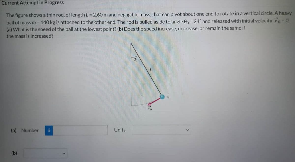 Current Attempt in Progress
The figure shows a thin rod, of length L = 2.60 m and negligible mass, that can pivot about one end to rotate in a vertical circle. A heavy
ball of mass m = 140 kg is attached to the other end. The rod is pulled aside to angle 0o = 24° and released with initial velocity V₁ = 0.
(a) What is the speed of the ball at the lowest point? (b) Does the speed increase, decrease, or remain the same if
the mass is increased?
(a) Number i
(b)
Units
00
1.
Vo
111