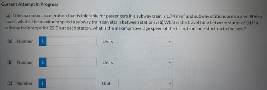 Current Attempt in Progress
(a) If the maximum acceleration that is tolerable for passengers in a subway train is 1.74 m/s² and subway stations are located 806 m
apart, what is the maximum speed a subway train can attain between stations? (b) What is the travel time between stations? (c) If a
subway train stops for 22.0 s at each station, what is the maximum average speed of the train, from one start-up to the next?
(a) Number
(b) Number i
(c) Number i
Units
Units
Units