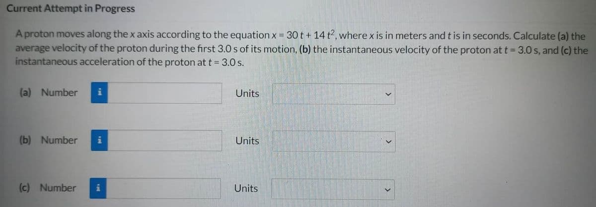 Current Attempt in Progress
A proton moves along the x axis according to the equation x = 30t + 14 t², where x is in meters and t is in seconds. Calculate (a) the
average velocity of the proton during the first 3.0 s of its motion, (b) the instantaneous velocity of the proton at t = 3.0 s, and (c) the
instantaneous acceleration of the proton at t = 3.0 s.
(a) Number i
(b) Number i
(c) Number i
Units
Units
Units