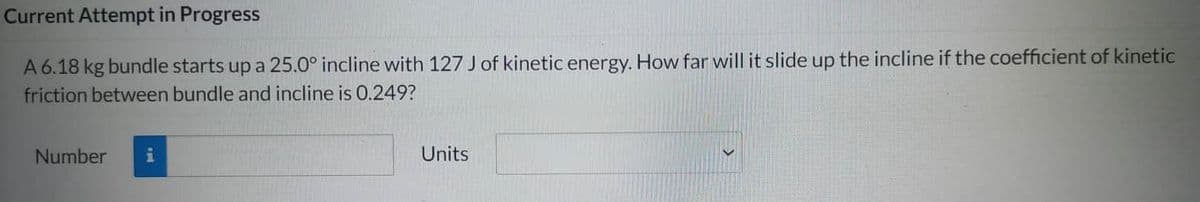 Current Attempt in Progress
A 6.18 kg bundle starts up a 25.0° incline with 127 J of kinetic energy. How far will it slide up the incline if the coefficient of kinetic
friction between bundle and incline is 0.249?
Number i
Units