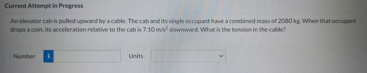 Current Attempt in Progress
An elevator cab is pulled upward by a cable. The cab and its single occupant have a combined mass of 2080 kg. When that occupant
drops a coin, its acceleration relative to the cab is 7.10 m/s2 downward. What is the tension in the cable?
Number
i
Units