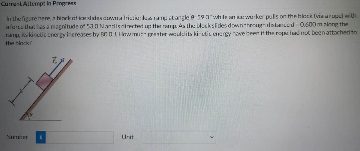 Current Attempt in Progress
In the figure here, a block of ice slides down a frictionless ramp at angle 0-59.0° while an ice worker pulls on the block (via a rope) with
a force that has a magnitude of 53.0 N and is directed up the ramp. As the block slides down through distance d = 0.600 m along the
ramp, its kinetic energy increases by 80.0 J. How much greater would its kinetic energy have been if the rope had not been attached to
the block?
Number
Unit