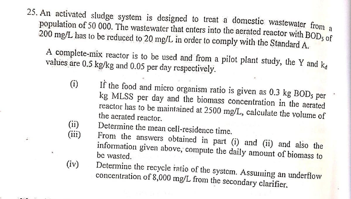 25. An activated sludge system is designed to treat a domestic wastewater from a
population of 50 000. The wastewater that enters into the aerated reactor with BODs of
200 mg/L has to be reduced to 20 mg/L in order to comply with the Standard A.
A complete-mix reactor is to be used and from a pilot plant study, the Y and ka
values are 0.5 kg/kg and 0.05 per day respectively.
(¹1)
If the food and micro organism ratio is given as 0.3 kg BOD, per
kg MLSS per day and the biomass concentration in the aerated
reactor has to be maintained at 2500 mg/L, calculate the volume of
the aerated reactor.
(ii)
Determine the mean cell-residence time.
(iii)
From the answers obtained in part (i) and (ii) and also the
information given above, compute the daily amount of biomass to
be wasted.
(iv)
Determine the recycle ratio of the system. Assuming an underflow
concentration of 8,000 mg/L from the secondary clarifier.