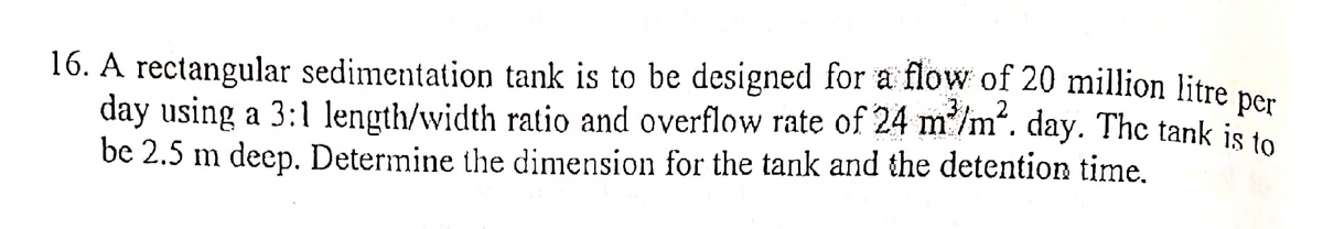 16. A rectangular sedimentation tank is to be designed for a flow of 20 million litre per
day using a 3:1 length/width ratio and overflow rate of 24 m³/m²2. day. The tank is to
be 2.5 m deep. Determine the dimension for the tank and the detention time.