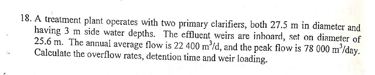 18. A treatment plant operates with two primary clarifiers, both 27.5 m in diameter and
having 3 m side water depths. The effluent weirs are inboard, set on diameter of
25.6 m. The annual average flow is 22 400 m³/d, and the peak flow is 78 000 m³/day.
Calculate the overflow rates, detention time and weir loading.