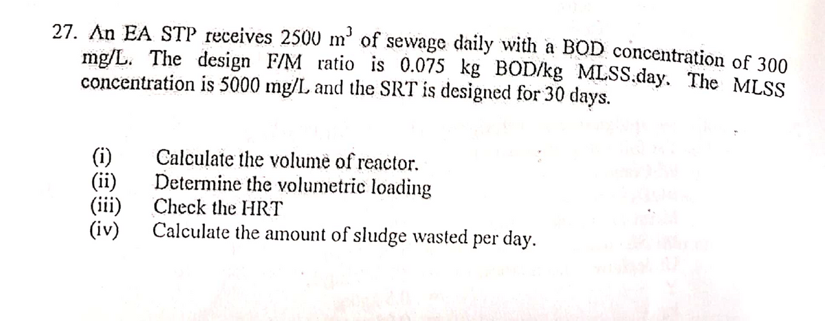 27. An EA STP receives 2500 m³ of sewage daily with a BOD concentration of 300
mg/L. The design F/M ratio is 0.075 kg BOD/kg MLSS.day. The MLSS
concentration is 5000 mg/L and the SRT is designed for 30 days.
(i)
Calculate the volume of reactor.
(ii)
Determine the volumetric loading
Check the HRT
(iii)
(iv) Calculate the amount of sludge wasted
per day.