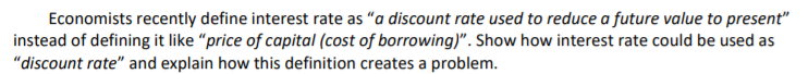 Economists recently define interest rate as "a discount rate used to reduce a future value to present"
instead of defining it like "price of capital (cost of borrowing)". Show how interest rate could be used as
"discount rate" and explain how this definition creates a problem.
