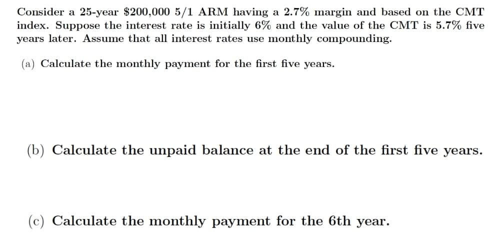 Consider a 25-year $200,000 5/1 ARM having a 2.7% margin and based on the CMT
index. Suppose the interest rate is initially 6% and the value of the CMT is 5.7% five
years later. Assume that all interest rates use monthly compounding.
(a) Calculate the monthly payment for the first five years.
(b) Calculate the unpaid balance at the end of the first five years.
(c) Calculate the monthly payment for the 6th year.
