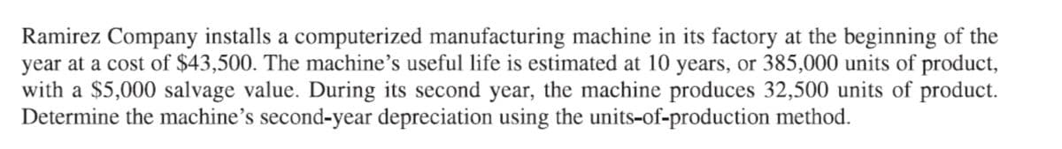 Ramirez Company installs a computerized manufacturing machine in its factory at the beginning of the
year at a cost of $43,500. The machine's useful life is estimated at 10 years, or 385,000 units of product,
with a $5,000 salvage value. During its second year, the machine produces 32,500 units of product.
Determine the machine’s second-year depreciation using the units-of-production method.
