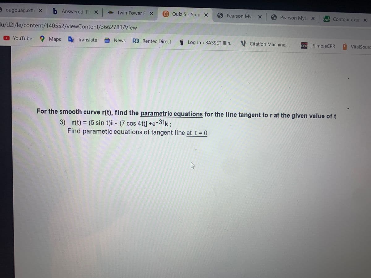 O ougouag.co x b Answered: Fir X
Twin Power F X
BQuiz 5 - Sprir X
Pearson MyL X 9 Pearson MyL X Contour exar X
lu/d21/le/content/140552/viewContent/3662781/Niew
YouTube Maps
Translate
News
R Rentec Direct
1 Log In « BASSET Illin... V Citation Machine:..
GE
CPR SimpleCPR
VitalSourc
For the smooth curve r(t), find the parametric equations for the line tangent to r at the given value of t
3) r(t) = (5 sin t)i - (7 cos 4t)j +e¬3tk;
Find parametic equations of tangent line at t= 0
%3D
