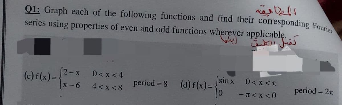 Q1: Graph each of the following functions and find their corresponding Fourier
series using properties of even and odd functions wherever applicable.
(c) f(x) =
(2-x
x-6
0 <x<4
4 < x < 8
period=8 (d) f(x) = {
اینها
sin x
المطابقة
(0
نقبل الطبق
0 < X < T
- T < X < 0
period = 27