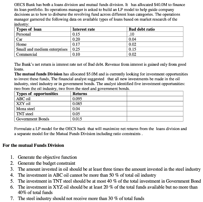 OECS Bank has both a loans division and mutual funds division. It has allocated $40.0M to finance
its loan portfolio. Its operations manager is asked to build an LP model to help guide company
decisions as to how to disburse the revolving fund across different loan categories. The operations
manager garnered the following data on available types of loans based on market research of the
industry:
Types of loan
Personal
Car
Interest rate
Bad debt ratio
0.15
.10
0.20
0.17
Small and medium enterprises | 0.25
0.04
Home
0.02
0.15
Commercial
0.10
0.02
The Bank's net return is interest rate net of Bad debt. Revenue from interest is gained only from good
loans.
The mutual funds Division has allocated $5.0M and is currently looking for investment opportunities
to invest these funds, The financial analyst suggested that all new investments be made in the oil
industry, steel industry or in government bonds. The analyst identified five investment opportunities:
two from the oil industry, two from the steel and government bonds.
Types of opportunities
АВС oil
XZY oil
Mona steel
TNT steel
Government Bonds
Returns
0.095
0.085
0.04
0.05
0.015
Formulate a LP model for the OECS bank that will maximize net returns from the loans division and
a separate model for the Mutual Funds Division including ratio constraints .
For the mutual Funds Division
1. Generate the objective function
2. Generate the budget constraint
3. The amount invested in oil should be at least three times the amount invested in the steel industry
4. The investment in ABC oil cannot be more than 50 % of total oil industry
5. The investment in TNT steel should be at most 40 % of the total investment in Government Bond
6. The investment in XYZ oil should be at least 20 % of the total funds available but no more than
40% of total funds
7. The steel industry should not receive more than 30 % of total funds
