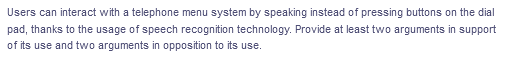 Users can interact with a telephone menu system by speaking instead of pressing buttons on the dial
pad, thanks to the usage of speech recognition technology. Provide at least two arguments in support
of its use and two arguments in opposition to its use.
