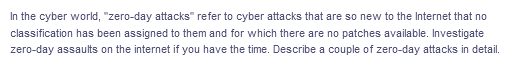 In the cyber world, "zero-day attacks" refer to cyber attacks that are so new to the Internet that no
classification has been assigned to them and for which there are no patches available. Investigate
zero-day assaults on the internet if you have the time. Describe a couple of zero-day attacks in detail.
