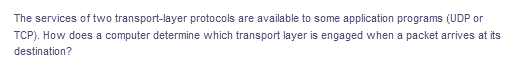 The services of two transport-layer protocols are available to some application programs (UDP or
TCP). How does a computer determine which transport layer is engaged when a packet arrives at its
destination?
