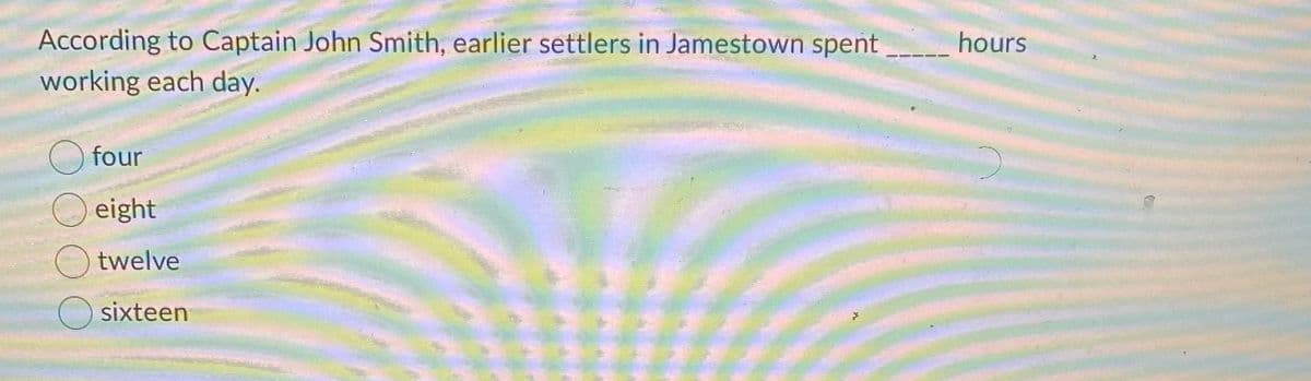 According to Captain John Smith, earlier settlers in Jamestown spent
working each day.
hours
four
eight
twelve
sixteen
