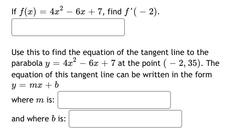 If f(x) = 4x? – 6x + 7, find f'(– 2).
Use this to find the equation of the tangent line to the
parabola y = 4x“ – 6x + 7 at the point (– 2, 35). The
equation of this tangent line can be written in the form
y = mx + 6
where m is:
and where b is:
