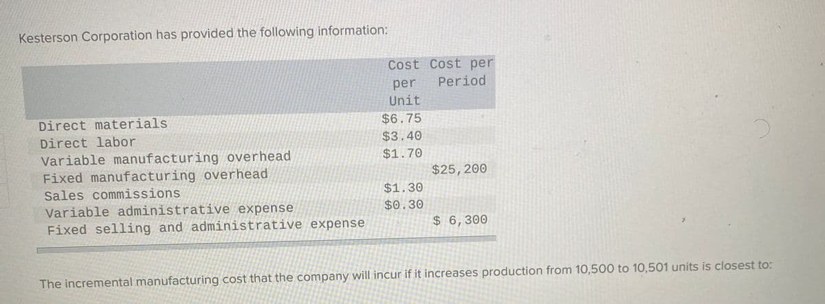 Kesterson Corporation has provided the following information:
Cost Cost per
Period
per
Unit
Direct materials
$6.75
Direct labor
$3.40
Variable manufacturing overhead
Fixed manufacturing overhead
$1.70
$25,200
Sales commissions
$1.30
Variable administrative expense
Fixed selling and administrative expense
$0.30
$ 6,300
The incremental manufacturing cost that the company will incur if it increases production from 10,500 to 10,501 units is closest to:
