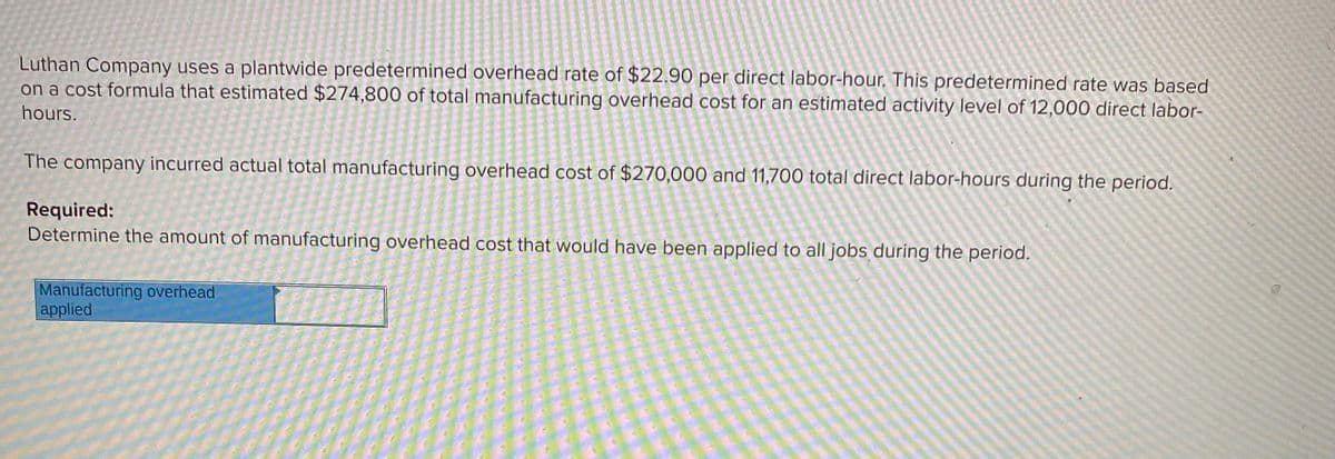 Luthan Company uses a plantwide predetermined overhead rate of $22.90 per direct labor-hour. This predetermined rate was based
on a cost formula that estimated $274,800 of total manufacturing overhead cost for an estimated activity level of 12,000 direct labor-
hours.
The company incurred actual total manufacturing overhead cost of $270,000 and 11,700 total direct labor-hours during the period.
Required:
Determine the amount of manufacturing overhead cost that would have been applied to all jobs during the period.
Manufacturing overhead
applied
