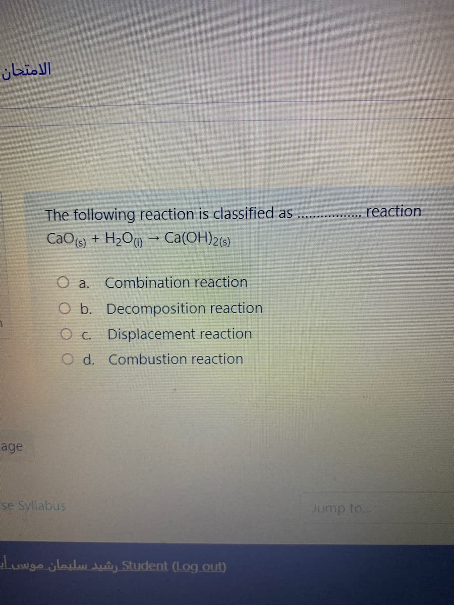 الامتحان
reaction
The following reaction is classified as
+ H2O) - Ca(OH)2(6)
CaO(s)
O a. Combination reaction
O b. Decomposition reaction
O c. Displacement reaction
O d. Combustion reaction
age
se Syllabus
Jump to...
Luwge jlailu uy Student (Log out)
