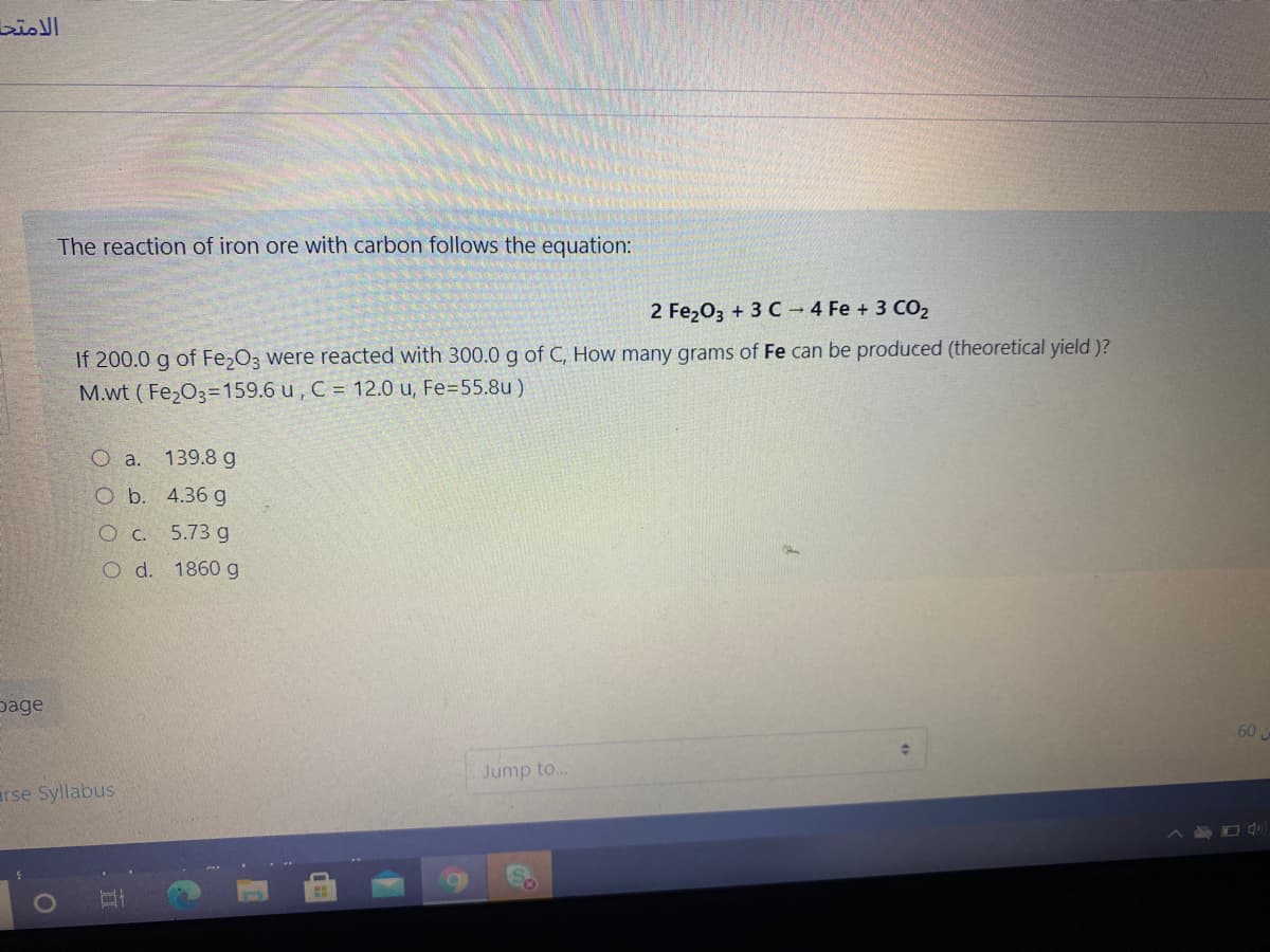 الامتح
The reaction of iron ore with carbon follows the equation:
2 Fe203 + 3 C - 4 Fe + 3 CO2
If 200.0 g of Fe2O3 were reacted with 300.0 g of C, How many grams of Fe can be produced (theoretical yield )?
M.wt ( Fe203=159.6 u , C = 12.0 u, Fe=55.8u )
O a.
139.8 g
O b. 4.36 g
O c. 5.73 g
O d. 1860 g
page
60
Jump to...
arse Syllabus
