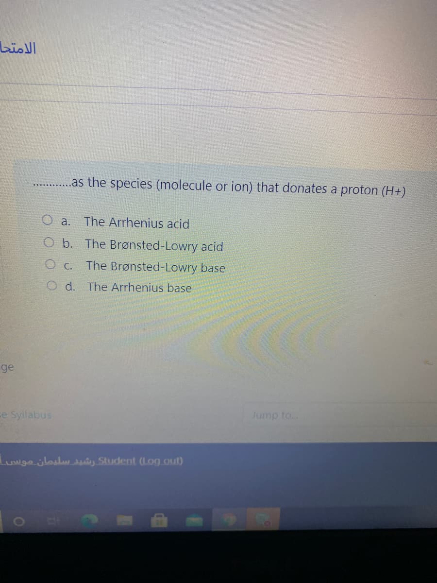 الامتحا
..as the species (molecule or ion) that donates a proton (H+)
а.
The Arrhenius acid
O b. The Brønsted-Lowry acid
O c. The Brønsted-Lowry base
O d. The Arrhenius base
ge
ce Syllabus
Jump to...
Luwge jlasluduiy Student (Log out)
