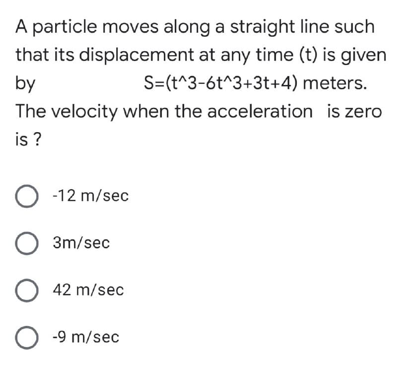 A particle moves along a straight line such
that its displacement at any time (t) is given
S=(t^3-6t^3+3t+4) meters.
by
The velocity when the acceleration is zero
is ?
O -12 m/sec
O 3m/sec
O 42 m/sec
O -9 m/sec