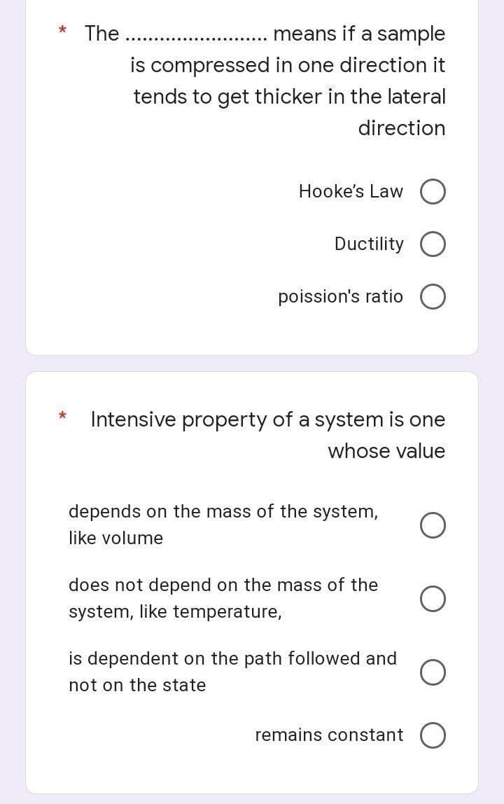 * The
means if a sample
is compressed in one direction it
tends to get thicker in the lateral
direction
Hooke's Law
Ductility
poission's ratio
*
Intensive property of a system is one
whose value
depends on the mass of the system,
like volume
does not depend on the mass of the
system, like temperature,
O
is dependent on the path followed and
not on the state
remains constant O