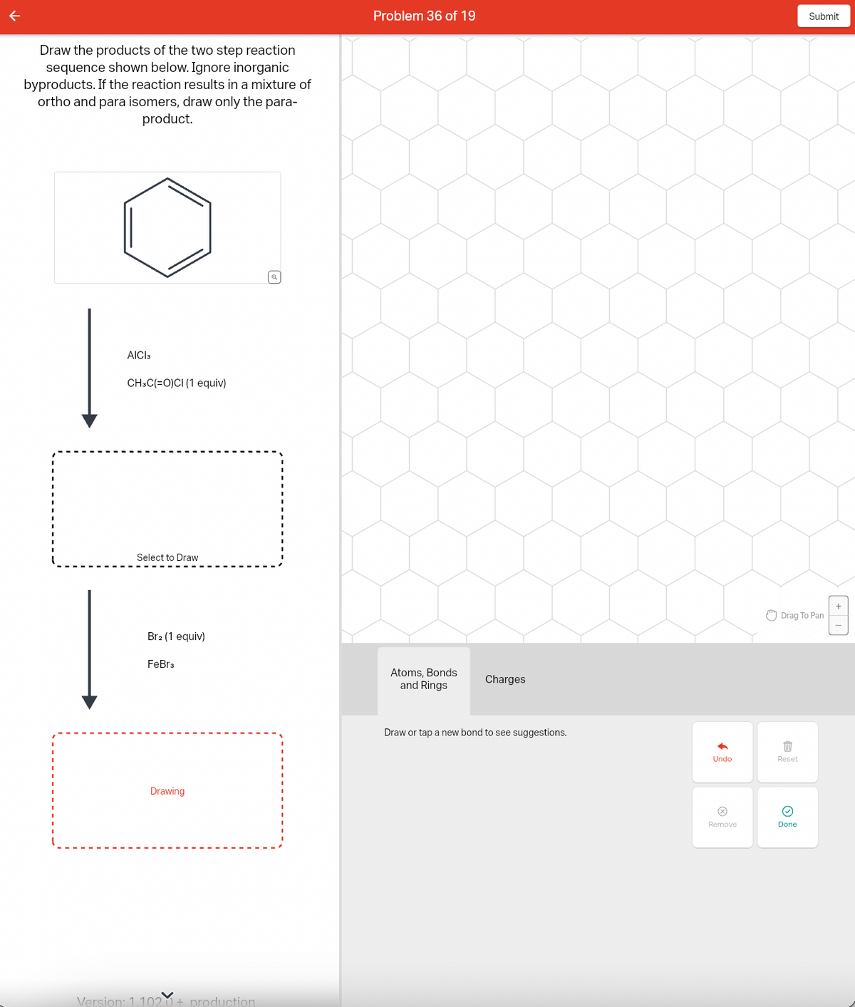 Draw the products of the two step reaction
sequence shown below. Ignore inorganic
byproducts. If the reaction results in a mixture of
ortho and para isomers, draw only the para-
product.
AICI 3
CH3C(=O)CI (1 equiv)
Select to Draw
Br2 (1 equiv)
FeBr3
Drawing
Version: 1.102.0+ production
| a
Problem 36 of 19
Atoms, Bonds
and Rings
Charges
Draw or tap a new bond to see suggestions.
少
Undo
Ⓒ
Remove
Drag To Pan
1
Reset
Submit
@
Done
A