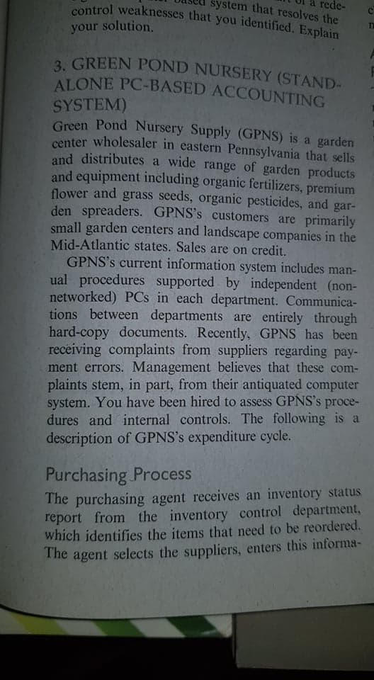 control weaknesses that you identified. Explain
your solution.
a rede-
system that resolves the
3. GREEN POND NURSERY (STAND-
ALONE PC-BASED ACCOUNTING
3 GREEN POND NURSERY (STAND-
SYSTEM)
Green Pond Nursery Supply (GPNS) is a garden
center wholesaler in eastern Pennsylvania that sells
and distributes a wide range of garden products
and equipment including organic fertilizers, premium
flower and grass seeds, organic pesticides, and gar-
den spreaders. GPNS's customers are primarily
small garden centers and landscape companies in the
Mid-Atlantic states. Sales are on credit.
GPNS's current information system includes man-
ual procedures supported by independent (non-
networked) PCs in each department. Communica-
tions between departments are entirely through
hard-copy documents. Recently, GPNS has been
receiving complaints from suppliers regarding pay-
ment errors. Management believes that these com-
plaints stem, in part, from their antiquated computer
system. You have been hired to assess GPNS's proce-
dures and internal controls. The following is a
description of GPNS's expenditure cycle.
Purchasing Process
The purchasing agent receives an inventory status
report from the inventory control department,
which identifies the items that need to be reordered.
The agent selects the suppliers, enters this informa-
