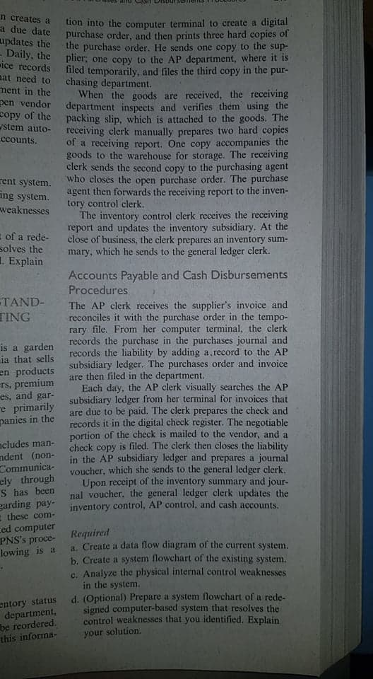 n creates a
a due date
updates the
- Daily, the
ice records
nat need to
ment in the
pen vendor
copy of the
stem auto-
ccounts.
tion into the computer terminal to create a digital
purchase order, and then prints three hard copies of
the purchase order. He sends one copy to the sup-
plier; one copy to the AP department, where it is
filed temporarily, and files the third copy in the pur-
chasing department.
When the goods are received, the receiving
department inspects and verifies them using the
packing slip, which is attached to the goods. The
receiving clerk manually prepares two hard copies
of a receiving report. One copy accompanies the
goods to the warehouse for storage. The receiving
clerk sends the second copy to the purchasing agent
who closes the open purchase order. The purchase
agent then forwards the receiving report to the inven-
tory control clerk.
The inventory control clerk receives the receiving
report and updates the inventory subsidiary. At the
close of business, the clerk prepares an inventory sum-
mary, which he sends to the general ledger clerk.
rent system.
ing system.
weaknesses
= of a rede-
solves the
1. Explain
Accounts Payable and Cash Disbursements
Procedures
TAND-
TING
The AP clerk receives the supplier's invoice and
reconciles it with the purchase order in the tempo-
rary file. From her computer terminal, the clerk
records the purchase in the purchases journal and
records the liability by adding a, record to the AP
subsidiary ledger. The purchases order and invoice
are then filed in the department.
Each day, the AP clerk visually searches the AP
subsidiary ledger from her terminal for invoices that
are due to be paid. The clerk prepares the check and
records it in the digital check register. The negotiable
portion of the check is mailed to the vendor, and a
check copy is filed. The clerk then closes the liability
in the AP subsidiary ledger and prepares a journal
youcher, which she sends to the general ledger clerk,
Upon receipt of the inventory summary and jour-
nal voucher, the general ledger clerk updates the
inventory control, AP control, and cash accounts.
is a garden
ia that sells
en products
rs, premium
es, and gar-
re primarily
panies in the
acludes man-
ndent (non-
Communica-
ely through
S has been
garding pay-
E these com-
ced computer
PNS's proce-
lowing is a
Required
4. Create a data flow diagram of the current system.
b. Create a system flowchart of the existing system.
c. Analyze the physical internal control weaknesses
in the system.
d. (Optional) Prepare a system flowchart of a rede-
signed computer-based system that resolves the
control weaknesses that you identified, Explain
entory status
department,
be reordered.
this informa-
your solution.

