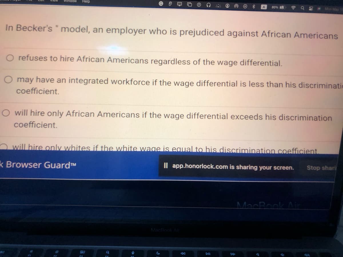 window Help
In Becker's " model, an employer who is prejudiced against African Americans
O refuses to hire African Americans regardless of the wage differential.
O may have an integrated workforce if the wage differential is less than his discriminatio
coefficient.
80
F3
80%
O will hire only African Americans if the wage differential exceeds his discrimination
coefficient.
will hire only whites if the white wage is equal to his discrimination coefficient.
k Browser Guard™
Il app.honorlock.com is sharing your screen.
MacBook Air
K
98
DII
DD
Mon May
MacBook Air
Stop shari