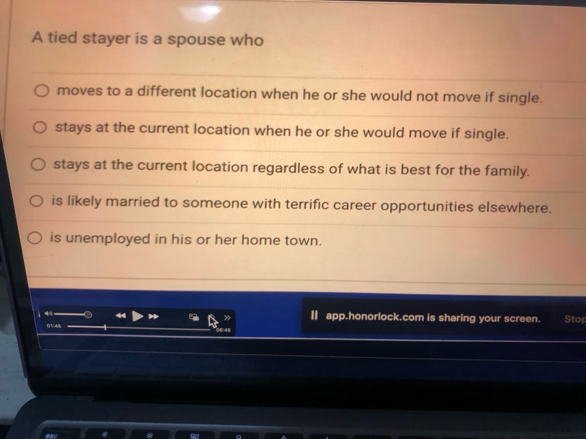 A tied stayer is a spouse who
moves to a different location when he or she would not move if single.
stays at the current location when he or she would move if single.
stays at the current location regardless of what is best for the family.
O is likely married to someone with terrific career opportunities elsewhere.
is unemployed in his or her home town.
01:45
esc
80
06:45
Il app.honorlock.com is sharing your screen.
Stop