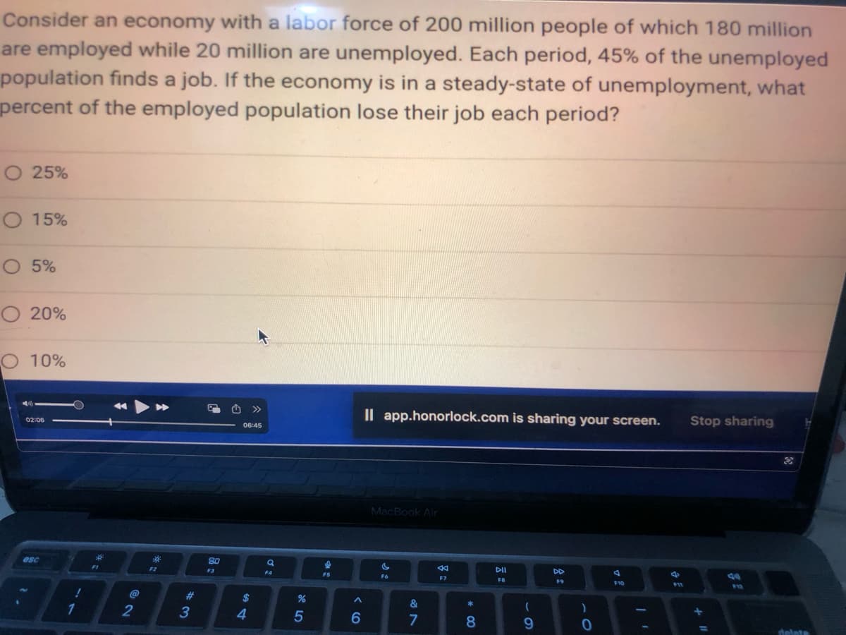 Consider an economy with a labor force of 200 million people of which 180 million
are employed while 20 million are unemployed. Each period, 45% of the unemployed
population finds a job. If the economy is in a steady-state of unemployment, what
percent of the employed population lose their job each period?
O 25%
O 15%
O 5%
O 20%
O 10%
02:06
esc
!
1
2
3²
F2
#
3
80
F3
06:45
54
>>>
$
a
F4
%
5
I
FS
^
6
Il app.honorlock.com is sharing your screen.
MacBook Air
C
F6
&
7
44
F7
*
8
DII
FB
(
9
DD
F9
)
0
A
F10
F11
Stop sharing
+
=
10
delate