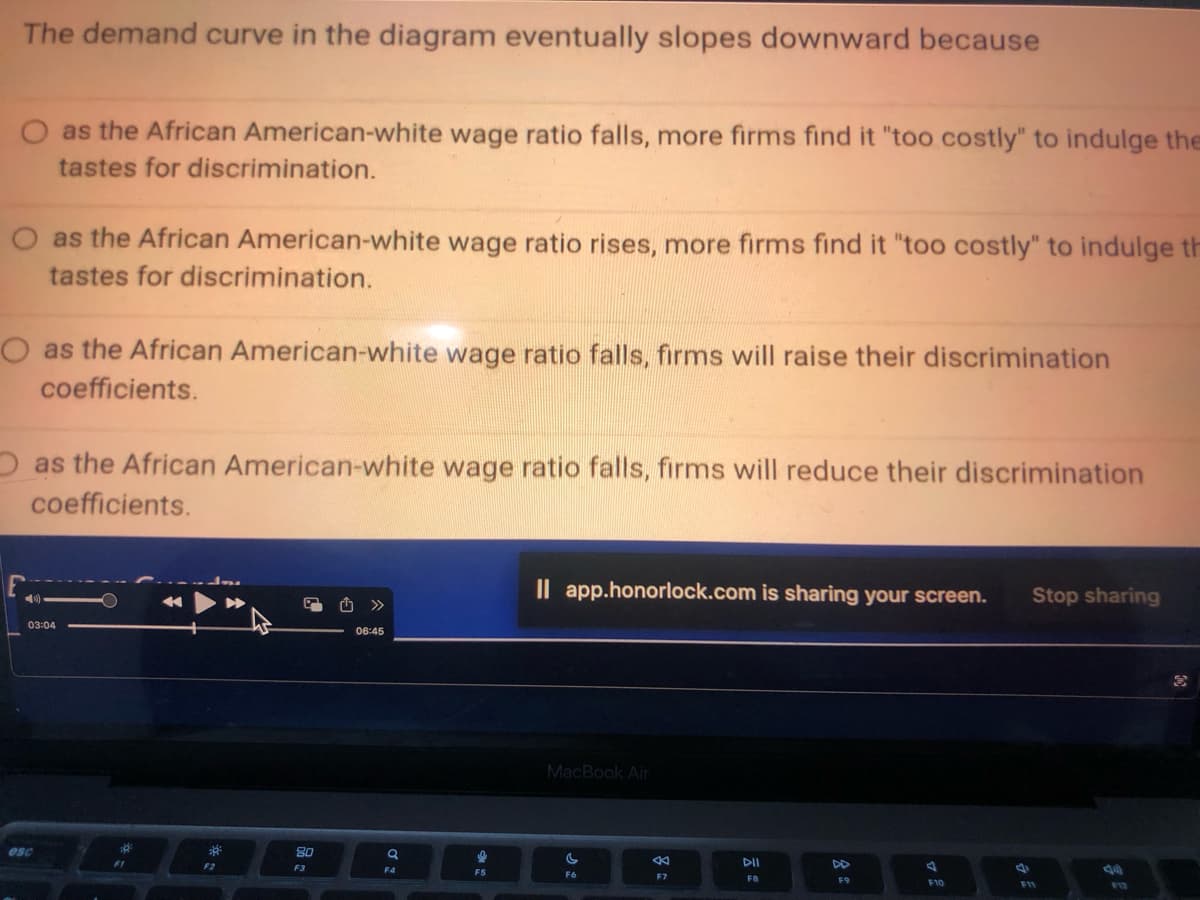 The demand curve in the diagram eventually slopes downward because
O as the African American-white wage ratio falls, more firms find it "too costly" to indulge the
tastes for discrimination.
as the African American-white wage ratio rises, more firms find it "too costly" to indulge th
tastes for discrimination.
as the African American-white wage ratio falls, firms will raise their discrimination
coefficients.
as the African American-white wage ratio falls, firms will reduce their discrimination
coefficients.
esc
03:04
F1
39²
F2
8.0
F3
06:45
F4
I
F5
Il app.honorlock.com is sharing your screen. Stop sharing
MacBook Air
C
F6
F7
DII
F8
DD
F9
J
F10
F11
F12
3