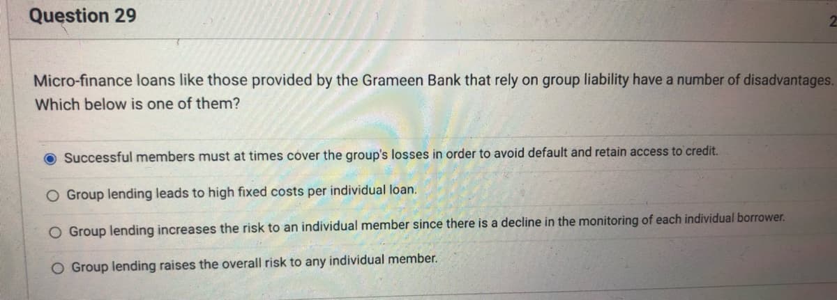 Question 29
Micro-finance loans like those provided by the Grameen Bank that rely on group liability have a number of disadvantages.
Which below is one of them?
Successful members must at times cover the group's losses in order to avoid default and retain access to credit.
O Group lending leads to high fixed costs per individual loan.
O Group lending increases the risk to an individual member since there is a decline in the monitoring of each individual borrower.
O Group lending raises the overall risk to any individual member.