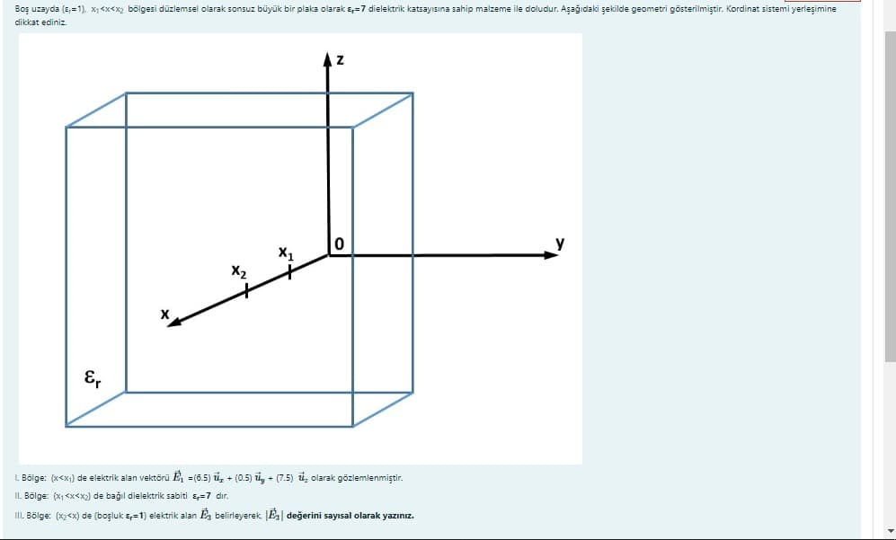 Boş uzayda (E,=1). X1<x<x2 bölgesi düzlemsel olarak sonsuz büyük bir plaka olarak s,=7 dielektrik katsayısına sahip malzeme ile doludur. Aşağıdaki şekilde geometri gösterilmiştir. Kordinat sistemi yerleşimine
dikkat ediniz.
E,
L. Bölge: (x<x1) de elektrik alan vektörü E, =(6.5) ủ, + (0.5) ủ, + (7.5) i, olarak gözlemlenmiştir.
II. Bölge: (x1 <x<x2) de bağıl dielektrik sabiti s,=7 dır.
III. Bölge: (x2<x) de (boşluk s,=1) elektrik alan E, belirleyerek [E| değerini sayısal olarak yazınız.
