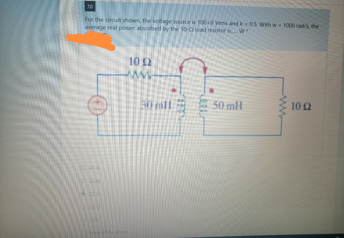 10
For the circuit shown, the voltage source is 100<0 Vrms and k = 0.5. With w = 1000 rad/s, the
average real power absorbed by the 10-2 load resistor is.. W *
10 $2
30 mll
50 mH
10Ω
43.76
33.82
a2215
65.72
12.8
hore ot the above
